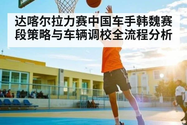达喀尔拉力赛中国车手韩魏赛段策略与车辆调校全流程分析
