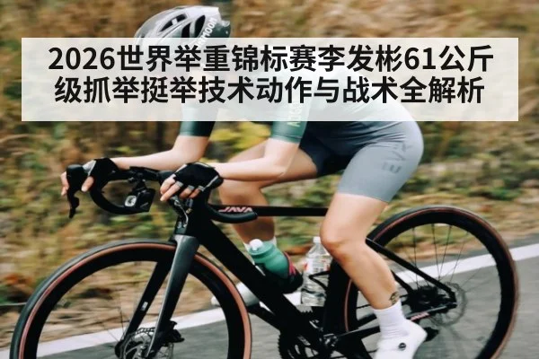 2026世界举重锦标赛李发彬61公斤级抓举挺举技术动作与战术全解析